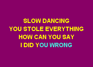 SLOW DANCING
YOU STOLE EVERYTHING

HOW CAN YOU SAY
I DID YOU WRONG