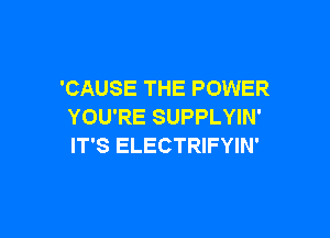 'CAUSE THE POWER
YOU'RE SUPPLYIN'

IT'S ELECTRIFYIN'