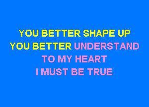 YOU BETTER SHAPE UP
YOU BETTER UNDERSTAND
TO MY HEART
I MUST BE TRUE