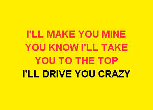 I'LL MAKE YOU MINE
YOU KNOW I'LL TAKE
YOU TO THE TOP
I'LL DRIVE YOU CRAZY