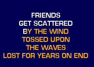 FRIENDS
GET SCATTERED
BY THE WIND
TOSSED UPON
THE WAVES
LOST FOR YEARS 0N END