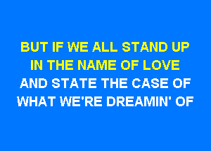 BUT IF WE ALL STAND UP
IN THE NAME OF LOVE
AND STATE THE CASE OF
WHAT WE'RE DREAMIN' 0F