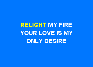 RELIGHT MY FIRE
YOUR LOVE IS MY

ONLY DESIRE