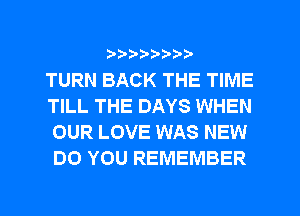 ?8'2'2'b'b't't'

TURN BACK THE TIME
TILL THE DAYS WHEN
OUR LOVE WAS NEW
DO YOU REMEMBER