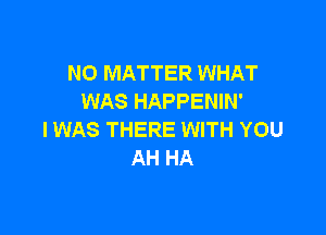 NO MATTER WHAT
WAS HAPPENIN'

IWAS THERE WITH YOU
AH HA