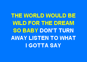 THE WORLD WOULD BE
WILD FOR THE DREAM
SO BABY DON'T TURN

AWAY LISTEN TO WHAT

I GOTTA SAY