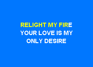 RELIGHT MY FIRE
YOUR LOVE IS MY

ONLY DESIRE