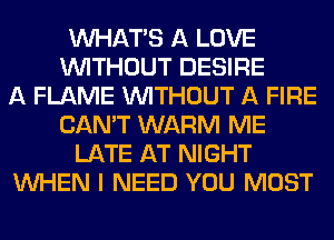 VVHATB A LOVE
WITHOUT DESIRE
A FLAME WITHOUT A FIRE
CAN'T WARM ME
LATE AT NIGHT
WHEN I NEED YOU MUST