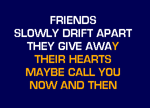 FRIENDS
SLOWLY DRIFT APART
THEY GIVE AWAY
THEIR HEARTS
MAYBE CALL YOU
NOW AND THEN