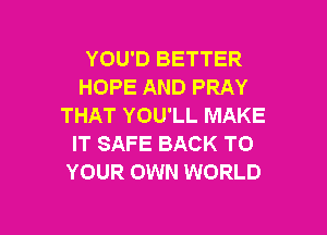 YOU'D BETTER
HOPE AND PRAY
THAT YOU'LL MAKE

IT SAFE BACK TO
YOUR OWN WORLD