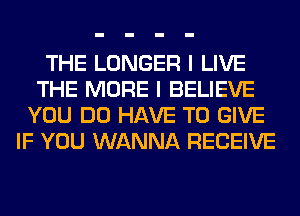 THE LONGER I LIVE
THE MORE I BELIEVE
YOU DO HAVE TO GIVE
IF YOU WANNA RECEIVE