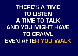 THERE'S A TIME
TO LISTEN
A TIME TO TALK
AND YOU MIGHT HAVE
TO CRAWL
EVEN AFTER YOU WALK