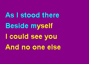 As I stood there
Beside myself

I could see you
And no one else