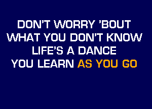 DON'T WORRY 'BOUT
WHAT YOU DON'T KNOW
LIFE'S A DANCE
YOU LEARN AS YOU GO