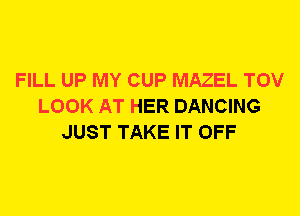 FILL UP MY CUP MAZEL TOV
LOOK AT HER DANCING
JUST TAKE IT OFF