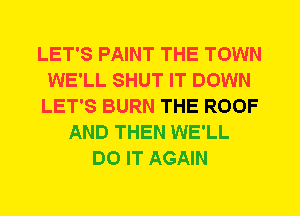 LET'S PAINT THE TOWN
WE'LL SHUT IT DOWN
LET'S BURN THE ROOF
AND THEN WE'LL
DO IT AGAIN