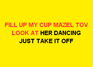 FILL UP MY CUP MAZEL TOV
LOOK AT HER DANCING
JUST TAKE IT OFF