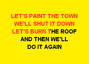 LET'S PAINT THE TOWN
WE'LL SHUT IT DOWN
LET'S BURN THE ROOF
AND THEN WE'LL
DO IT AGAIN