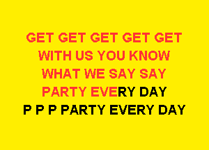 GET GET GET GET GET
WITH US YOU KNOW
WHAT WE SAY SAY
PARTY EVERY DAY

P P P PARTY EVERY DAY