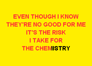 EVEN THOUGH I KNOW
THEY'RE NO GOOD FOR ME
IT'S THE RISK
I TAKE FOR
THE CHEMISTRY
