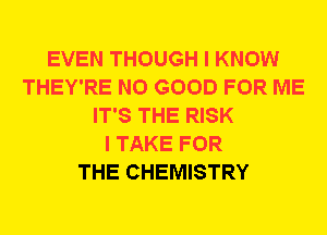 EVEN THOUGH I KNOW
THEY'RE NO GOOD FOR ME
IT'S THE RISK
I TAKE FOR
THE CHEMISTRY