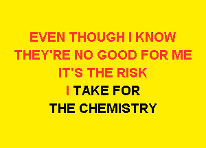 EVEN THOUGH I KNOW
THEY'RE NO GOOD FOR ME
IT'S THE RISK
I TAKE FOR
THE CHEMISTRY