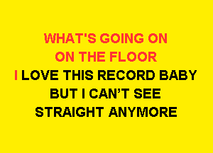 WHAT'S GOING ON
ON THE FLOOR
I LOVE THIS RECORD BABY
BUT I CANT SEE
STRAIGHT ANYMORE