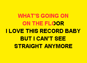 WHAT'S GOING ON
ON THE FLOOR
I LOVE THIS RECORD BABY
BUT I CANT SEE
STRAIGHT ANYMORE