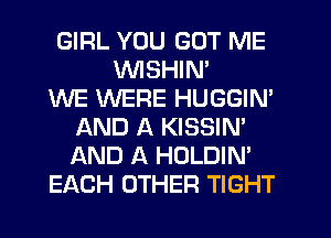 GIRL YOU GOT ME
WSHIN'

WE WERE HUGGIN'
AND A KISSIN'
AND A HOLDIN'

EACH OTHER TIGHT