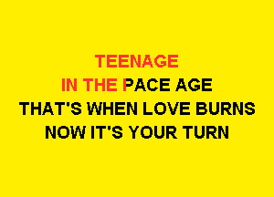 TEENAGE
IN THE PACE AGE
THAT'S WHEN LOVE BURNS
NOW IT'S YOUR TURN