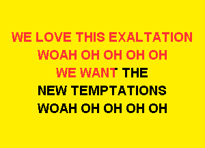 WE LOVE THIS EXALTATION
WOAH 0H 0H 0H 0H
WE WANT THE
NEW TEMPTATIONS
WOAH 0H 0H 0H 0H