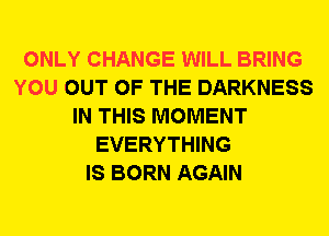 ONLY CHANGE WILL BRING
YOU OUT OF THE DARKNESS
IN THIS MOMENT
EVERYTHING
IS BORN AGAIN