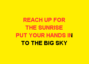 REACH UP FOR
THE SUNRISE
PUT YOUR HANDS IN
TO THE BIG SKY