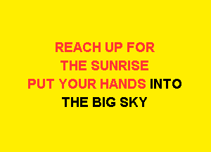 REACH UP FOR
THE SUNRISE
PUT YOUR HANDS INTO
THE BIG SKY