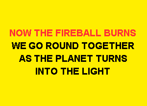 NOW THE FIREBALL BURNS
WE GO ROUND TOGETHER
AS THE PLANET TURNS
INTO THE LIGHT