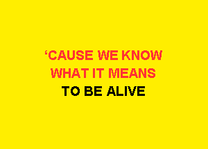 CAUSE WE KNOW
WHAT IT MEANS
TO BE ALIVE