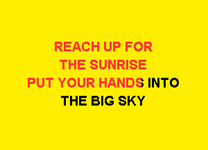 REACH UP FOR
THE SUNRISE
PUT YOUR HANDS INTO
THE BIG SKY