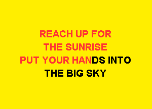 REACH UP FOR
THE SUNRISE
PUT YOUR HANDS INTO
THE BIG SKY