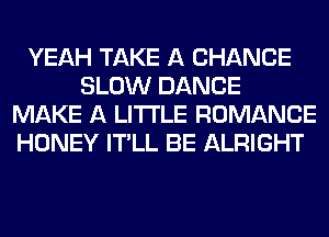 YEAH TAKE A CHANCE
SLOW DANCE
MAKE A LITTLE ROMANCE
HONEY IT'LL BE ALRIGHT