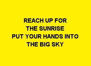 REACH UP FOR
THE SUNRISE
PUT YOUR HANDS INTO
THE BIG SKY