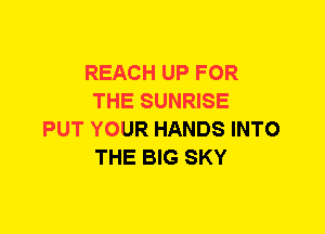 REACH UP FOR
THE SUNRISE
PUT YOUR HANDS INTO
THE BIG SKY