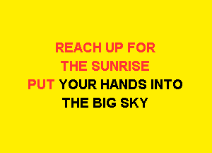 REACH UP FOR
THE SUNRISE
PUT YOUR HANDS INTO
THE BIG SKY