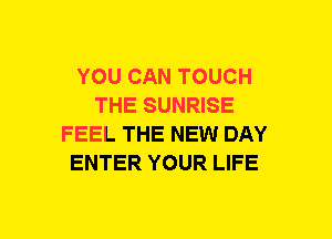 YOU CAN TOUCH
THE SUNRISE
FEEL THE NEW DAY
ENTER YOUR LIFE
