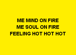 ME MIND ON FIRE
ME SOUL ON FIRE
FEELING HOT HOT HOT