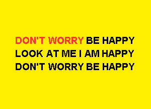 DON'T WORRY BE HAPPY
LOOK AT ME I AM HAPPY
DON'T WORRY BE HAPPY