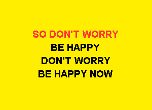 SO DON'T WORRY
BE HAPPY
DON'T WORRY
BE HAPPY NOW