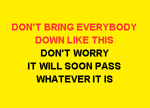 DON'T BRING EVERYBODY
DOWN LIKE THIS
DON'T WORRY
IT WILL SOON PASS
WHATEVER IT IS