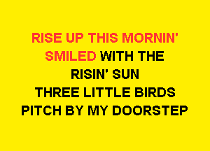 RISE UP THIS MORNIN'
SMILED WITH THE
RISIN' SUN
THREE LITTLE BIRDS
PITCH BY MY DOORSTEP