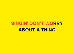 SINGIN' DON'T WORRY
ABOUT A THING