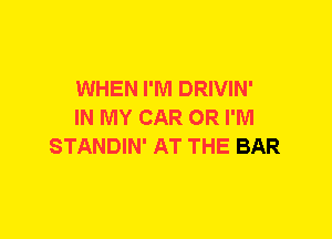 WHEN I'M DRIVIN'
IN MY CAR 0R I'M
STANDIN' AT THE BAR
